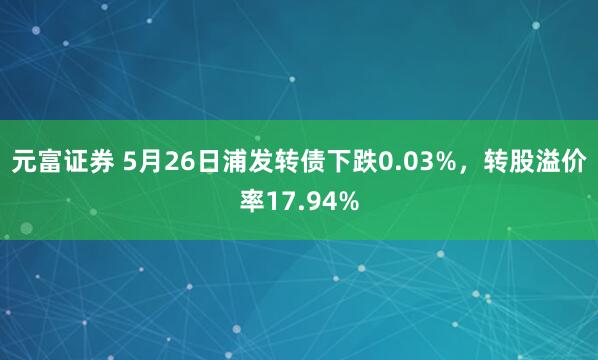 元富证券 5月26日浦发转债下跌0.03%，转股溢价率17.94%