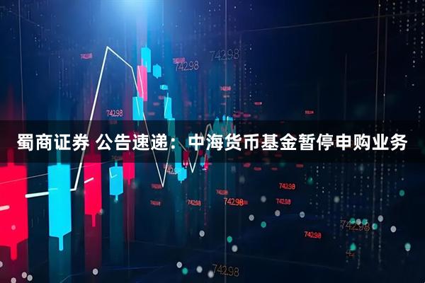 蜀商证券 公告速递：中海货币基金暂停申购业务