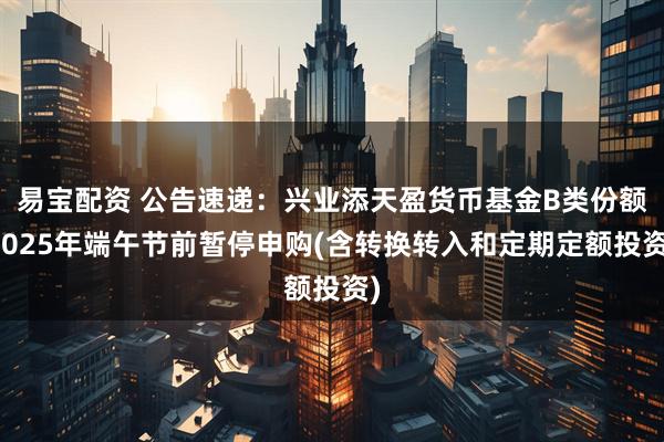 易宝配资 公告速递：兴业添天盈货币基金B类份额2025年端午节前暂停申购(含转换转入和定期定额投资)