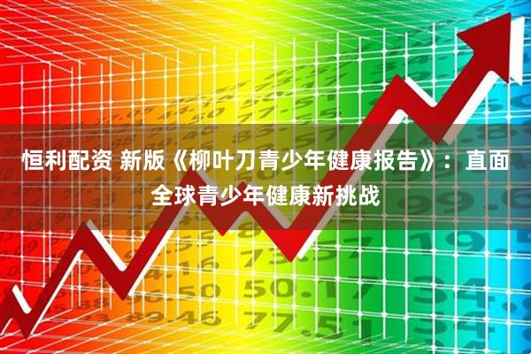 恒利配资 新版《柳叶刀青少年健康报告》：直面全球青少年健康新挑战