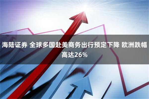 海陆证券 全球多国赴美商务出行预定下降 欧洲跌幅高达26%