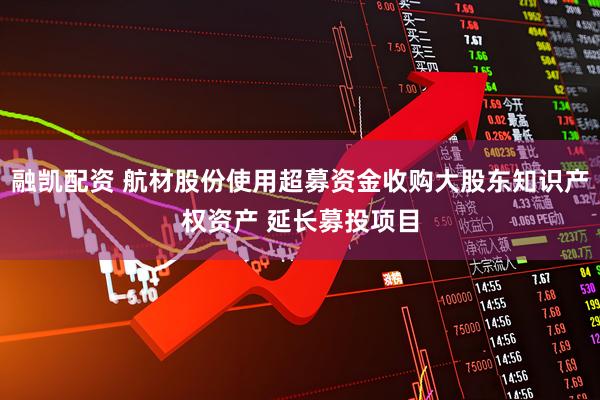 融凯配资 航材股份使用超募资金收购大股东知识产权资产 延长募投项目