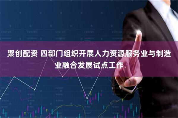 聚创配资 四部门组织开展人力资源服务业与制造业融合发展试点工作
