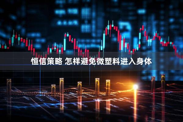 恒信策略 怎样避免微塑料进入身体