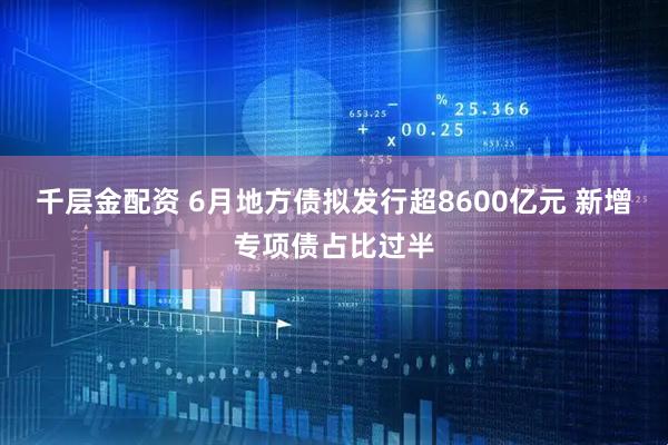 千层金配资 6月地方债拟发行超8600亿元 新增专项债占比过半