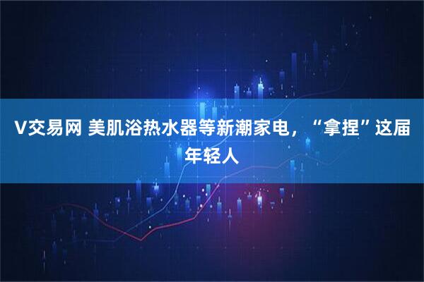 V交易网 美肌浴热水器等新潮家电，“拿捏”这届年轻人