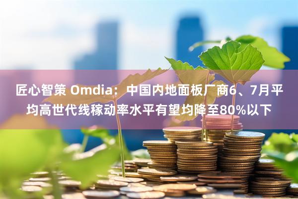 匠心智策 Omdia：中国内地面板厂商6、7月平均高世代线稼动率水平有望均降至80%以下