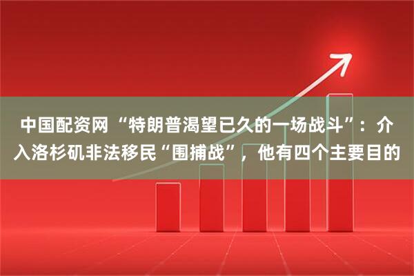 中国配资网 “特朗普渴望已久的一场战斗”：介入洛杉矶非法移民“围捕战”，他有四个主要目的