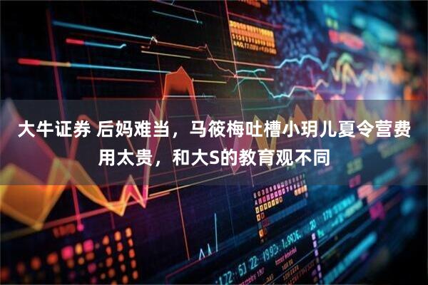 大牛证券 后妈难当,马筱梅吐槽小玥儿夏令营费用太贵,和大S的教育观不同