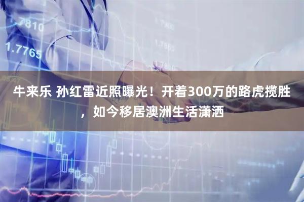 牛来乐 孙红雷近照曝光！开着300万的路虎揽胜，如今移居澳洲生活潇洒