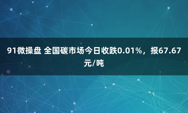 91微操盘 全国碳市场今日收跌0.01%，报67.67元/吨