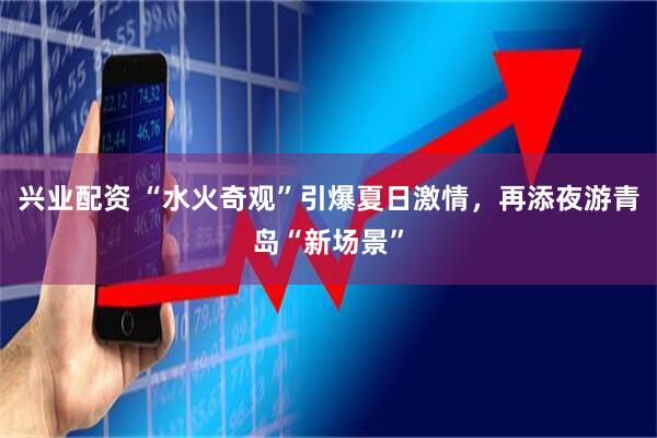 兴业配资 “水火奇观”引爆夏日激情，再添夜游青岛“新场景”