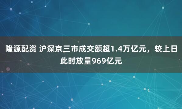 隆源配资 沪深京三市成交额超1.4万亿元，较上日此时放量969亿元