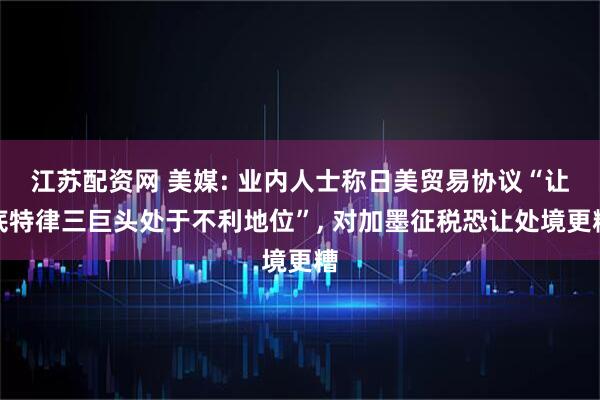 江苏配资网 美媒: 业内人士称日美贸易协议“让底特律三巨头处于不利地位”, 对加墨征税恐让处境更糟