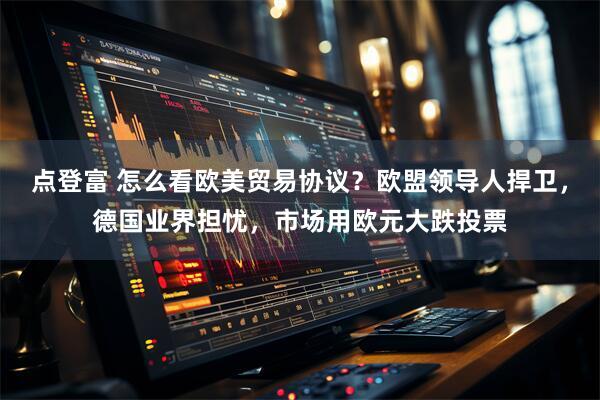 点登富 怎么看欧美贸易协议？欧盟领导人捍卫，德国业界担忧，市场用欧元大跌投票