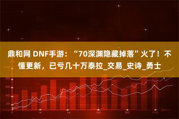 鼎和网 DNF手游：“70深渊隐藏掉落”火了！不懂更新，已亏几十万泰拉_交易_史诗_勇士