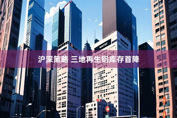 沪深策略 三地再生铝库存首降