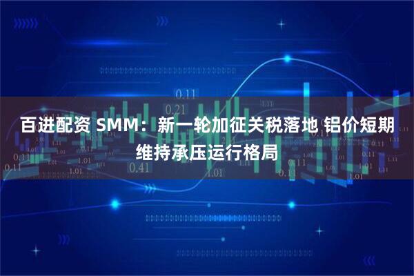 百进配资 SMM：新一轮加征关税落地 铝价短期维持承压运行格局