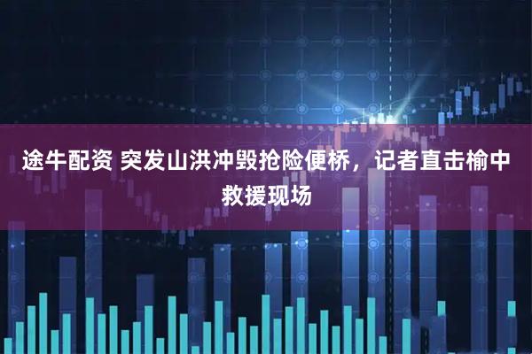 途牛配资 突发山洪冲毁抢险便桥，记者直击榆中救援现场