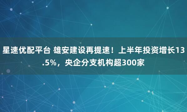 星速优配平台 雄安建设再提速！上半年投资增长13.5%，央企分支机构超300家
