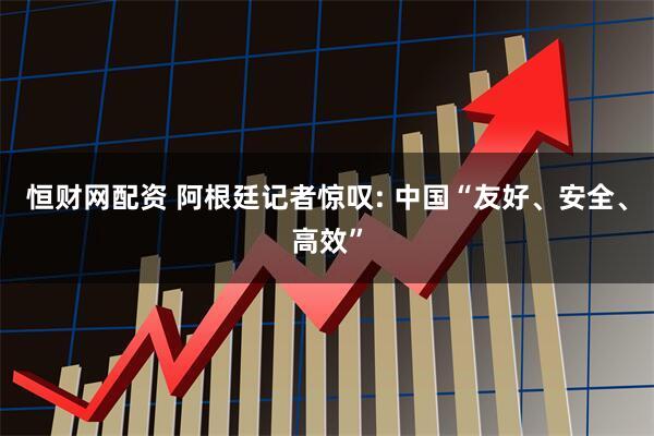 恒财网配资 阿根廷记者惊叹: 中国“友好、安全、高效”