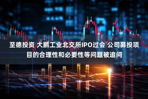 至德投资 大鹏工业北交所IPO过会 公司募投项目的合理性和必要性等问题被追问