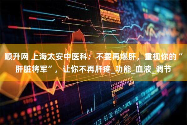 顺升网 上海太安中医科：不要再爆肝，重视你的“肝脏将军”，让你不再肝疼_功能_血液_调节
