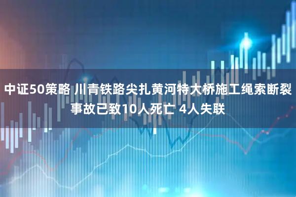 中证50策略 川青铁路尖扎黄河特大桥施工绳索断裂事故已致10人死亡 4人失联