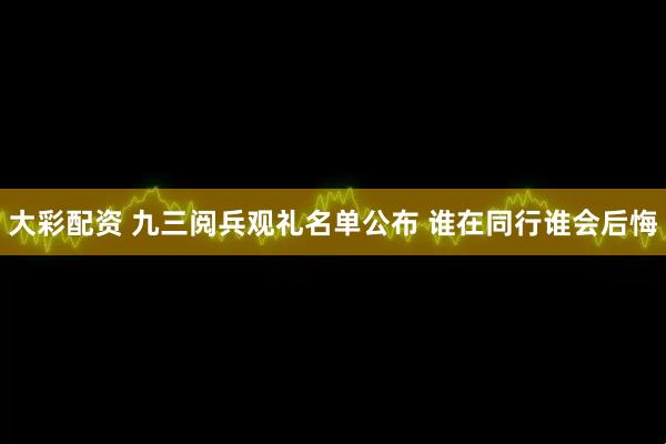 大彩配资 九三阅兵观礼名单公布 谁在同行谁会后悔