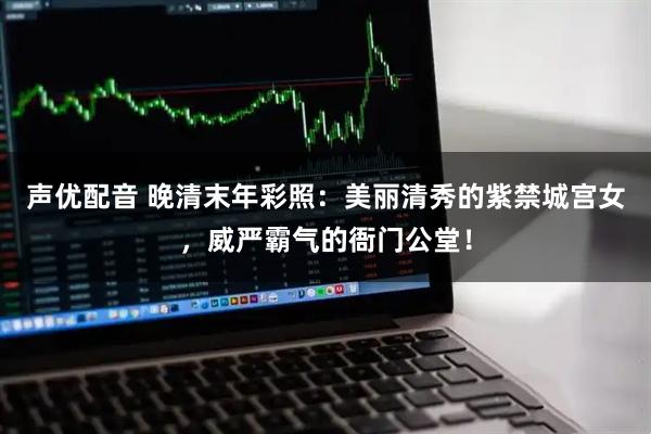 声优配音 晚清末年彩照：美丽清秀的紫禁城宫女，威严霸气的衙门公堂！