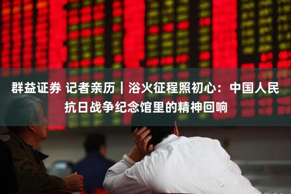 群益证券 记者亲历｜浴火征程照初心：中国人民抗日战争纪念馆里的精神回响