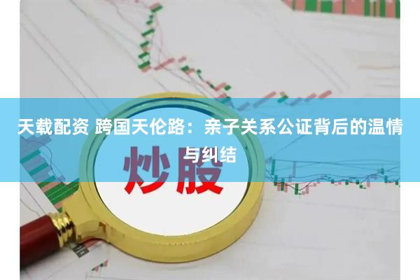 天载配资 跨国天伦路：亲子关系公证背后的温情与纠结