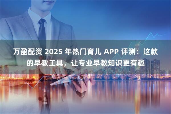 万盈配资 2025 年热门育儿 APP 评测：这款的早教工具，让专业早教知识更有趣