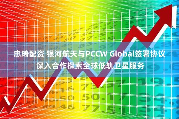 忠琦配资 银河航天与PCCW Global签署协议 深入合作探索全球低轨卫星服务