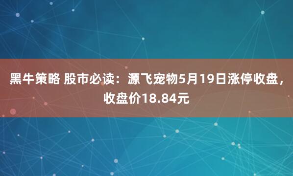 黑牛策略 股市必读:源飞宠物5月19日涨停收盘,收盘价18.84元