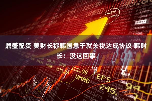 鼎盛配资 美财长称韩国急于就关税达成协议 韩财长:没这回事