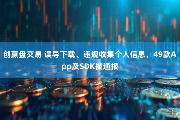 创赢盘交易 误导下载、违规收集个人信息,49款App及SDK被通报