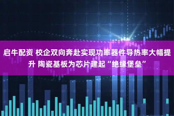 启牛配资 校企双向奔赴实现功率器件导热率大幅提升 陶瓷基板为芯片建起“绝缘堡垒”