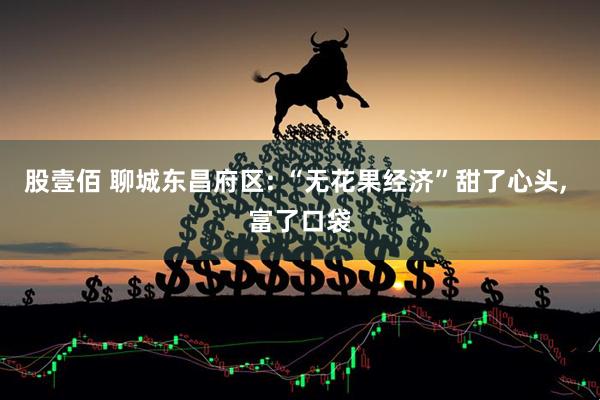 股壹佰 聊城东昌府区: “无花果经济”甜了心头, 富了口袋