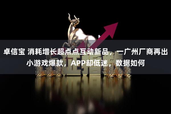 卓信宝 消耗增长超点点互动新品，一广州厂商再出小游戏爆款，APP却低迷，数据如何