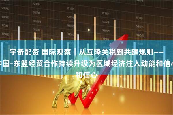 宇奇配资 国际观察｜从互降关税到共建规则——中国-东盟经贸合作持续升级为区域经济注入动能和信心