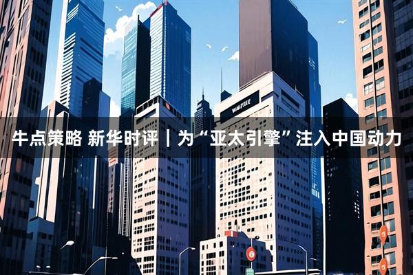 牛点策略 新华时评｜为“亚太引擎”注入中国动力