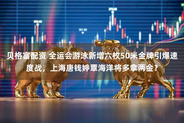 贝格富配资 全运会游泳新增六枚50米金牌引爆速度战，上海唐钱婷覃海洋将多拿两金？