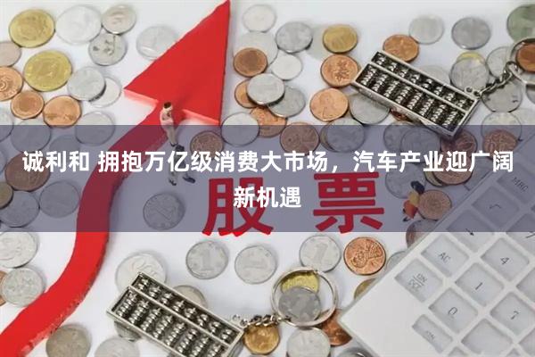 诚利和 拥抱万亿级消费大市场，汽车产业迎广阔新机遇