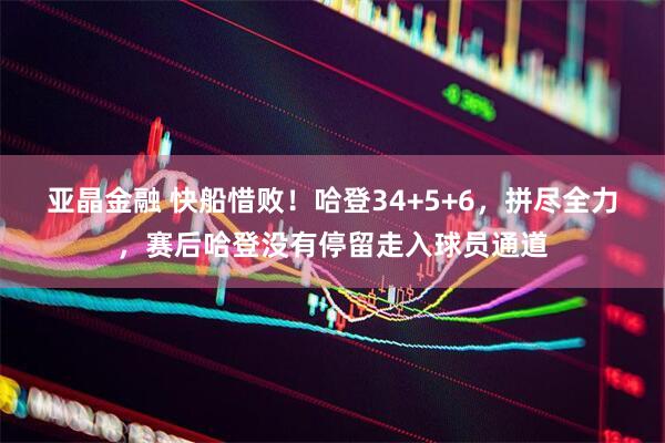 亚晶金融 快船惜败！哈登34+5+6，拼尽全力，赛后哈登没有停留走入球员通道