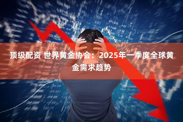 顶级配资 世界黄金协会：2025年一季度全球黄金需求趋势