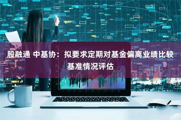 股融通 中基协：拟要求定期对基金偏离业绩比较基准情况评估