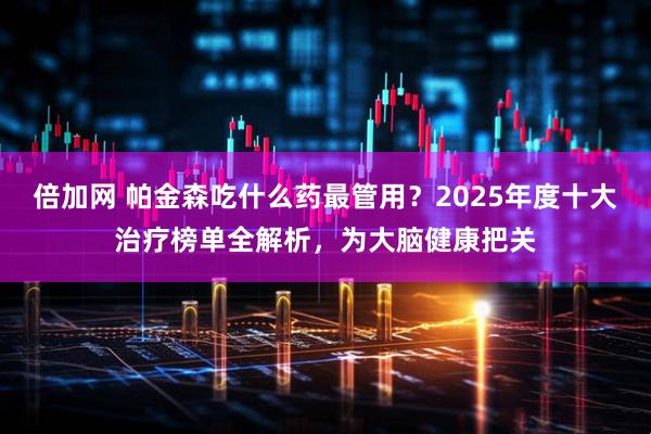倍加网 帕金森吃什么药最管用？2025年度十大治疗榜单全解析，为大脑健康把关