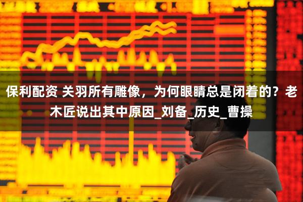 保利配资 关羽所有雕像，为何眼睛总是闭着的？老木匠说出其中原因_刘备_历史_曹操