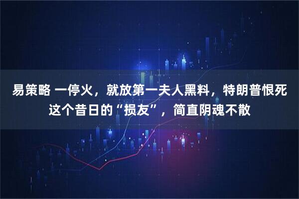易策略 一停火，就放第一夫人黑料，特朗普恨死这个昔日的“损友”，简直阴魂不散